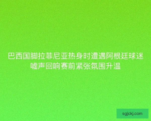 巴西国脚拉菲尼亚热身时遭遇阿根廷球迷嘘声回响赛前紧张氛围升温