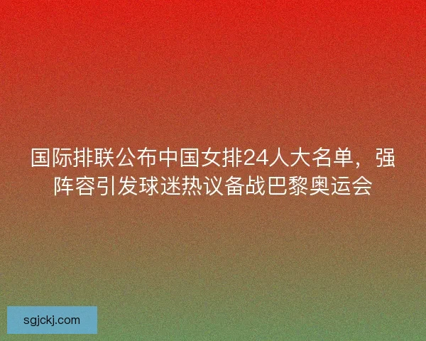 国际排联公布中国女排24人大名单，强阵容引发球迷热议备战巴黎奥运会