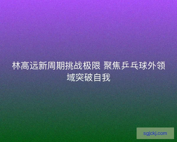 林高远新周期挑战极限 聚焦乒乓球外领域突破自我