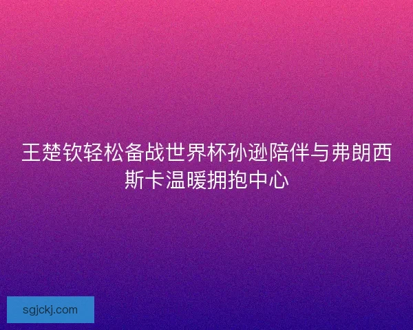 王楚钦轻松备战世界杯孙逊陪伴与弗朗西斯卡温暖拥抱中心