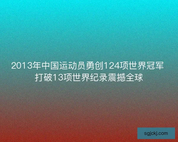 2013年中国运动员勇创124项世界冠军 打破13项世界纪录震撼全球
