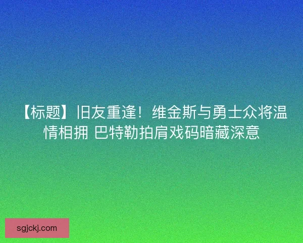 【标题】旧友重逢！维金斯与勇士众将温情相拥 巴特勒拍肩戏码暗藏深意