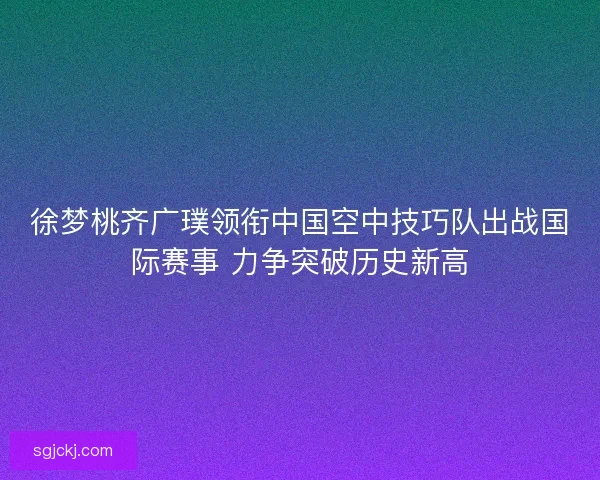 徐梦桃齐广璞领衔中国空中技巧队出战国际赛事 力争突破历史新高