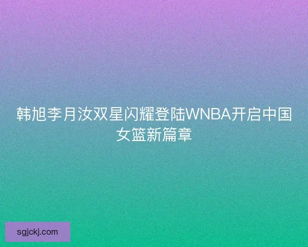 韩旭李月汝双星闪耀登陆WNBA开启中国女篮新篇章