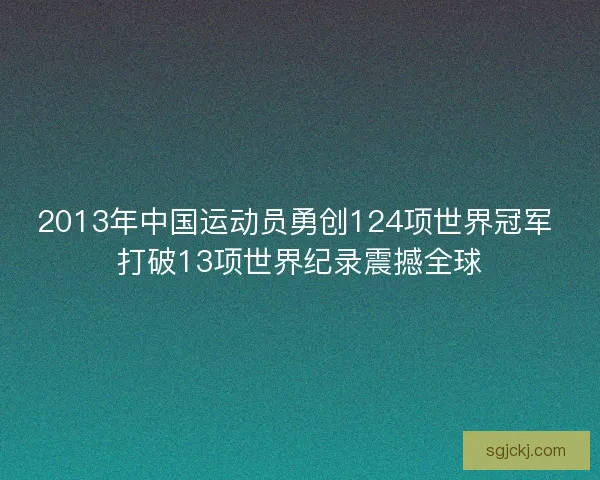 2013年中国运动员勇创124项世界冠军 打破13项世界纪录震撼全球