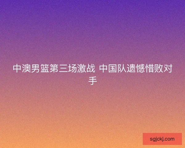中澳男篮第三场激战 中国队遗憾惜败对手