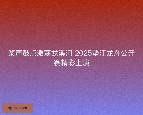 桨声鼓点激荡龙溪河 2025垫江龙舟公开赛精彩上演