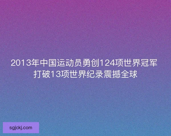 2013年中国运动员勇创124项世界冠军 打破13项世界纪录震撼全球