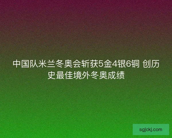 中国队米兰冬奥会斩获5金4银6铜 创历史最佳境外冬奥成绩