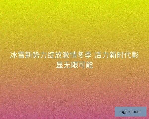 冰雪新势力绽放激情冬季 活力新时代彰显无限可能