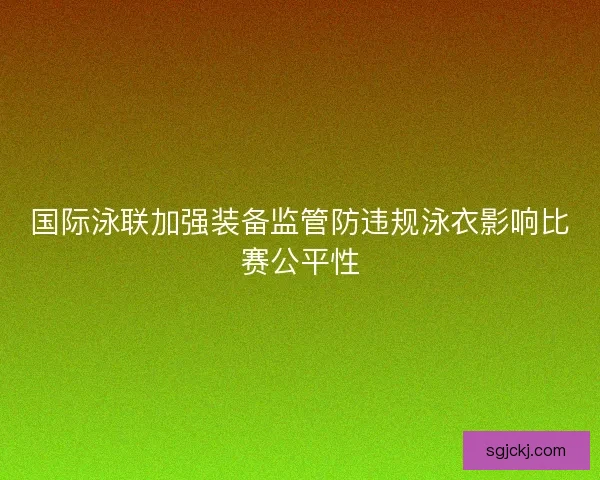 国际泳联加强装备监管防违规泳衣影响比赛公平性