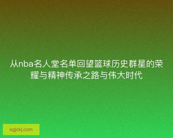 从nba名人堂名单回望篮球历史群星的荣耀与精神传承之路与伟大时代