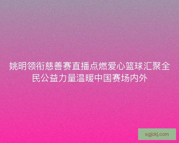 姚明领衔慈善赛直播点燃爱心篮球汇聚全民公益力量温暖中国赛场内外 姚明领衔慈善赛直播点燃爱心篮球汇聚全民公益力量温暖中国赛场内外