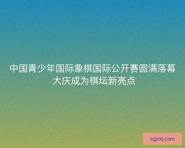 中国青少年国际象棋国际公开赛圆满落幕 大庆成为棋坛新亮点