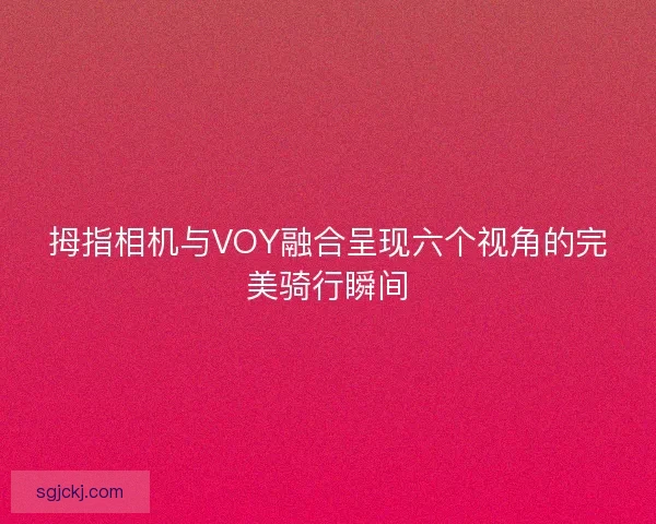 拇指相机与VOY融合呈现六个视角的完美骑行瞬间